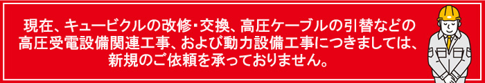 現在、キュービクルの改修・交換、高圧ケーブルの引替などの高圧受電設備関連工事、および動力設備工事につきましては、新規のご依頼を承っておりません。
